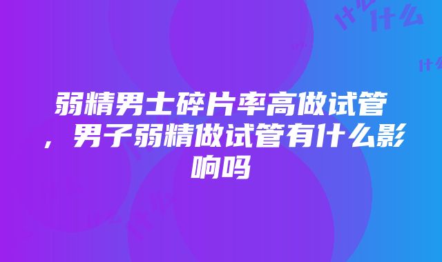 弱精男士碎片率高做试管，男子弱精做试管有什么影响吗