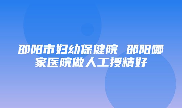 邵阳市妇幼保健院 邵阳哪家医院做人工授精好