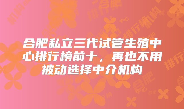 合肥私立三代试管生殖中心排行榜前十，再也不用被动选择中介机构