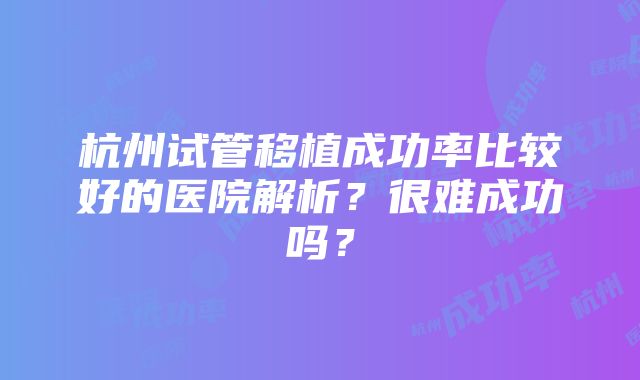 杭州试管移植成功率比较好的医院解析？很难成功吗？