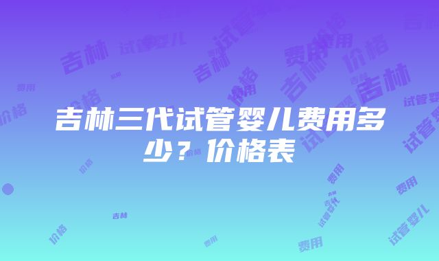 吉林三代试管婴儿费用多少？价格表