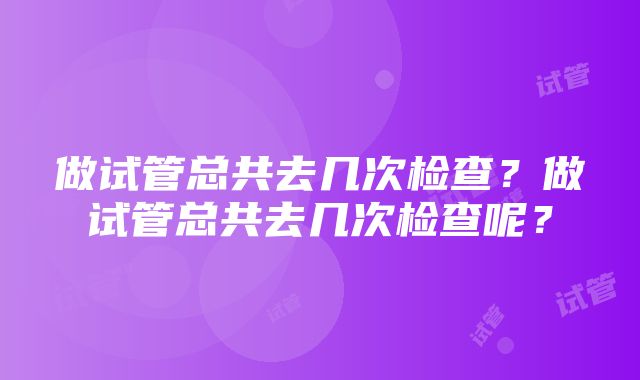 做试管总共去几次检查？做试管总共去几次检查呢？