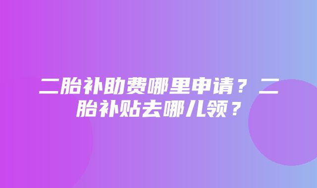 二胎补助费哪里申请？二胎补贴去哪儿领？