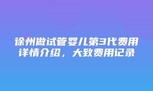 徐州做试管婴儿第3代费用详情介绍，大致费用记录