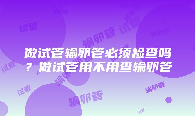 做试管输卵管必须检查吗？做试管用不用查输卵管