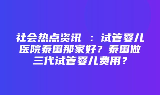 社会热点资讯 ：试管婴儿医院泰国那家好？泰国做三代试管婴儿费用？