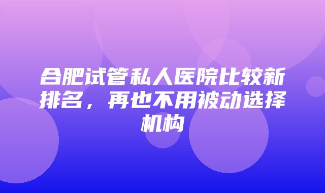 合肥试管私人医院比较新排名，再也不用被动选择机构