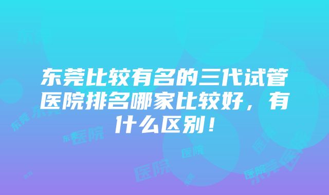 东莞比较有名的三代试管医院排名哪家比较好，有什么区别！