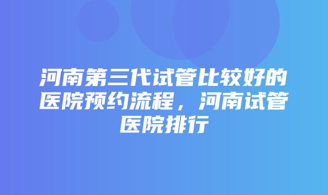 河南第三代试管比较好的医院预约流程，河南试管医院排行