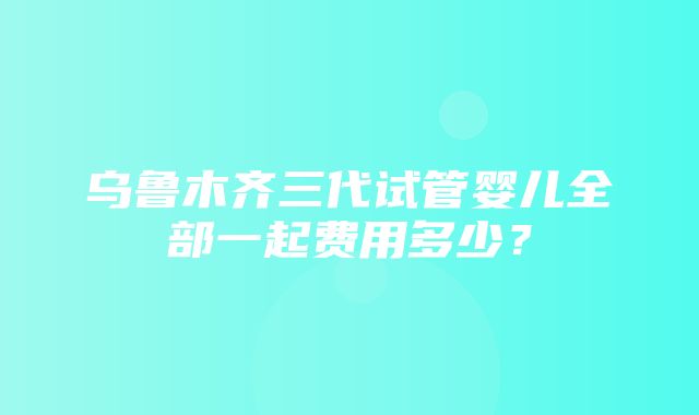 乌鲁木齐三代试管婴儿全部一起费用多少？