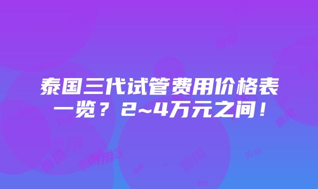 泰国三代试管费用价格表一览？2~4万元之间！