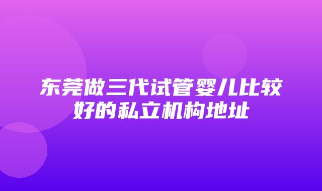 东莞做三代试管婴儿比较好的私立机构地址