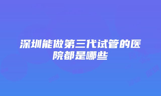 深圳能做第三代试管的医院都是哪些