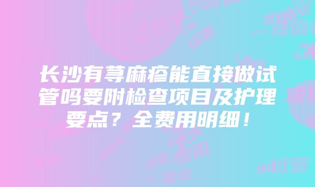 长沙有荨麻疹能直接做试管吗要附检查项目及护理要点？全费用明细！