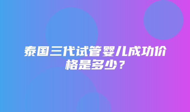 泰国三代试管婴儿成功价格是多少？