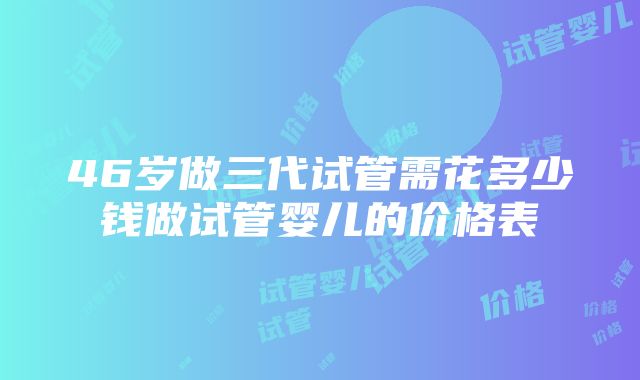 46岁做三代试管需花多少钱做试管婴儿的价格表