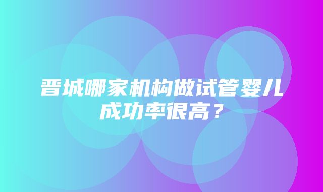 晋城哪家机构做试管婴儿成功率很高？