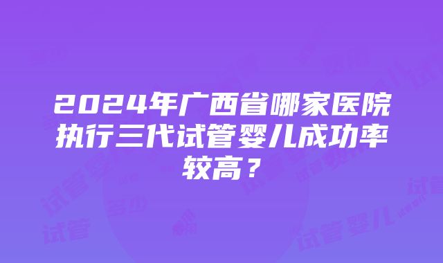 2024年广西省哪家医院执行三代试管婴儿成功率较高？