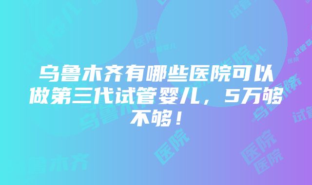 乌鲁木齐有哪些医院可以做第三代试管婴儿，5万够不够！