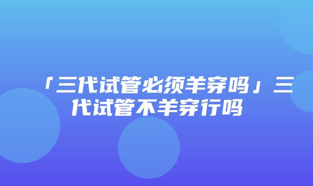 「三代试管必须羊穿吗」三代试管不羊穿行吗