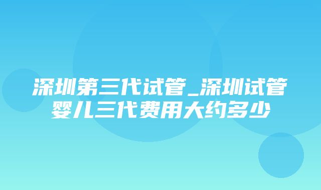 深圳第三代试管_深圳试管婴儿三代费用大约多少