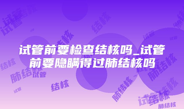 试管前要检查结核吗_试管前要隐瞒得过肺结核吗