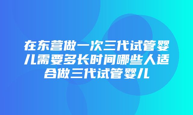 在东营做一次三代试管婴儿需要多长时间哪些人适合做三代试管婴儿