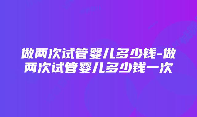 做两次试管婴儿多少钱-做两次试管婴儿多少钱一次