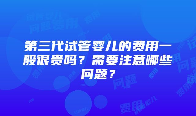 第三代试管婴儿的费用一般很贵吗？需要注意哪些问题？