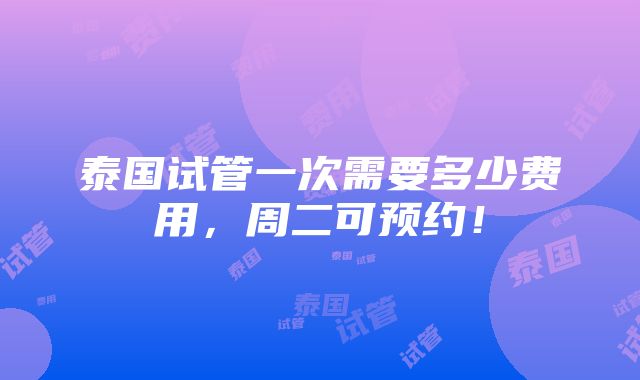 泰国试管一次需要多少费用，周二可预约！