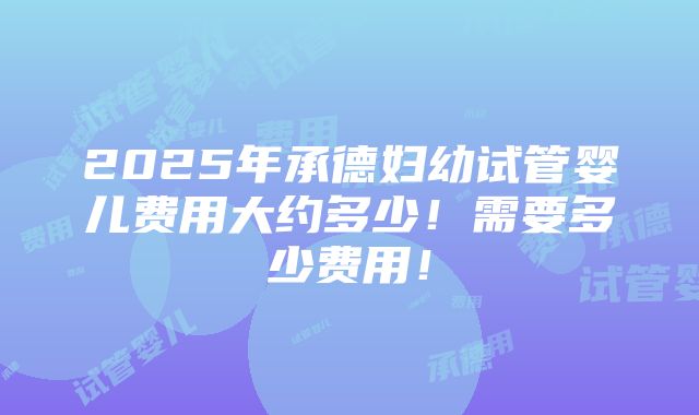 2025年承德妇幼试管婴儿费用大约多少！需要多少费用！