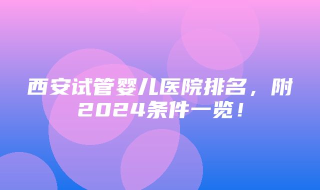 西安试管婴儿医院排名，附2024条件一览！