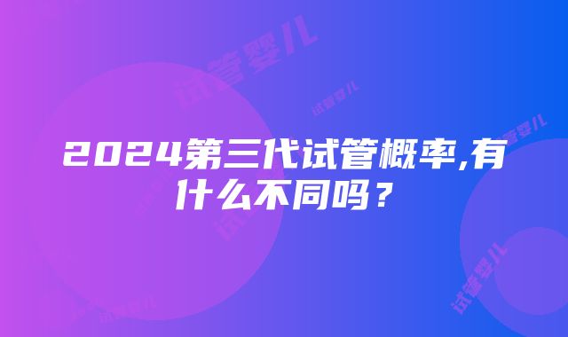 2024第三代试管概率,有什么不同吗？