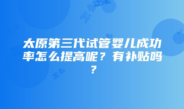 太原第三代试管婴儿成功率怎么提高呢？有补贴吗？