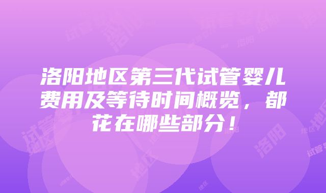 洛阳地区第三代试管婴儿费用及等待时间概览，都花在哪些部分！