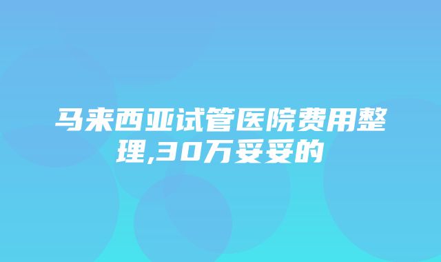 马来西亚试管医院费用整理,30万妥妥的