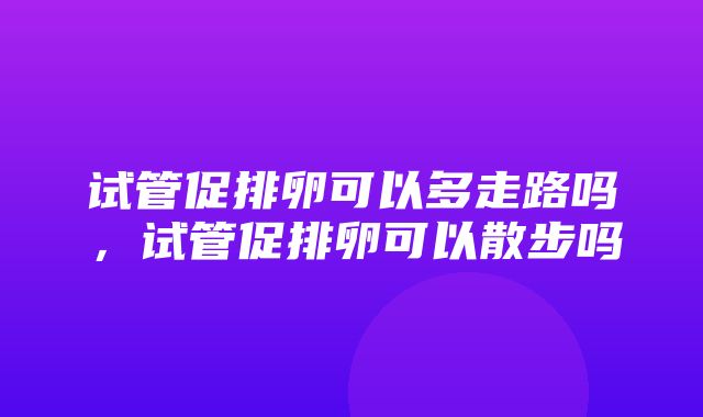 试管促排卵可以多走路吗，试管促排卵可以散步吗