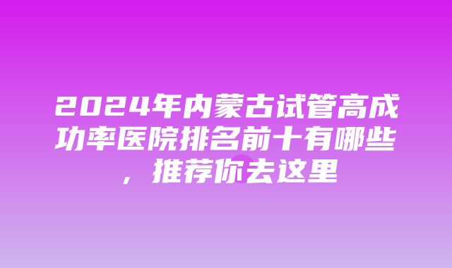 2024年内蒙古试管高成功率医院排名前十有哪些，推荐你去这里