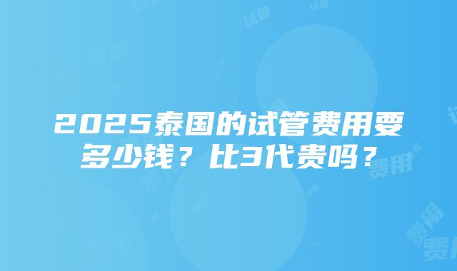 2025泰国的试管费用要多少钱？比3代贵吗？