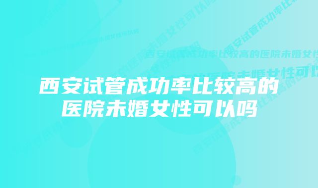 西安试管成功率比较高的医院未婚女性可以吗