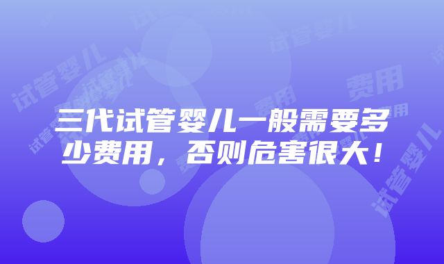 三代试管婴儿一般需要多少费用，否则危害很大！