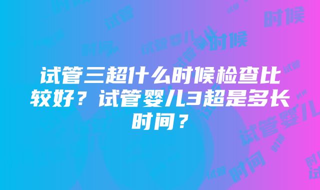 试管三超什么时候检查比较好？试管婴儿3超是多长时间？