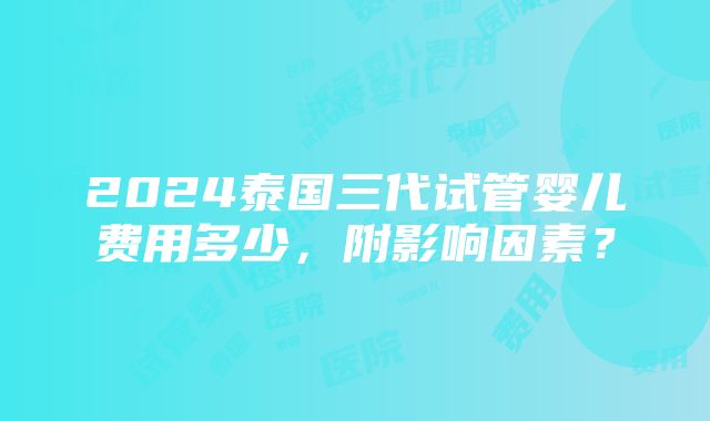 2024泰国三代试管婴儿费用多少，附影响因素？