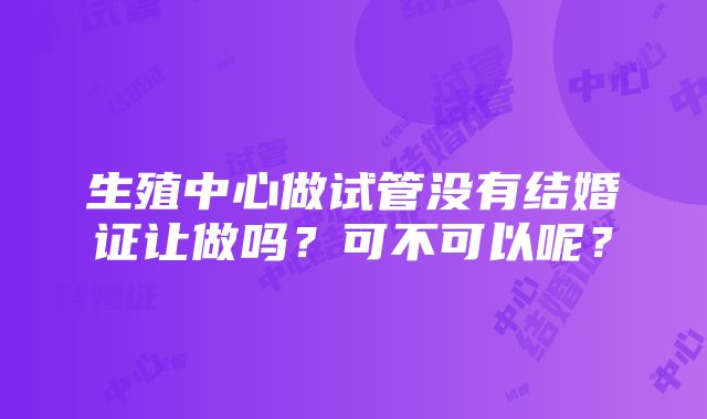 生殖中心做试管没有结婚证让做吗？可不可以呢？