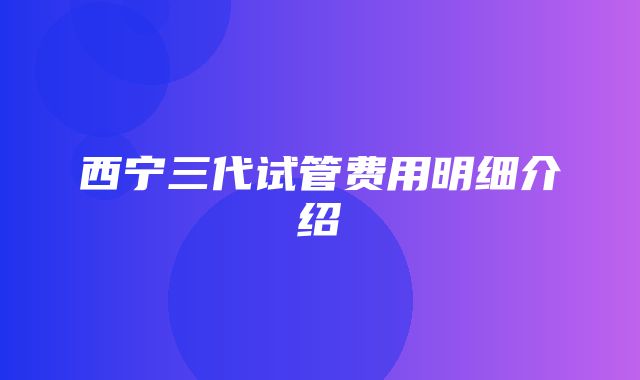 西宁三代试管费用明细介绍