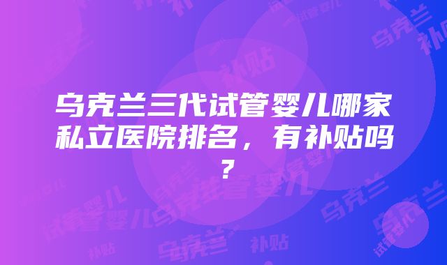 乌克兰三代试管婴儿哪家私立医院排名，有补贴吗？