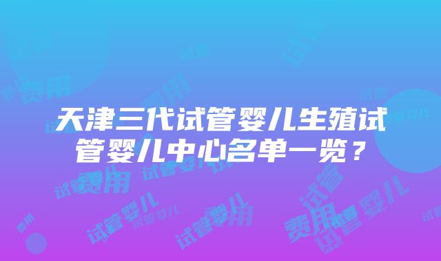 天津三代试管婴儿生殖试管婴儿中心名单一览？