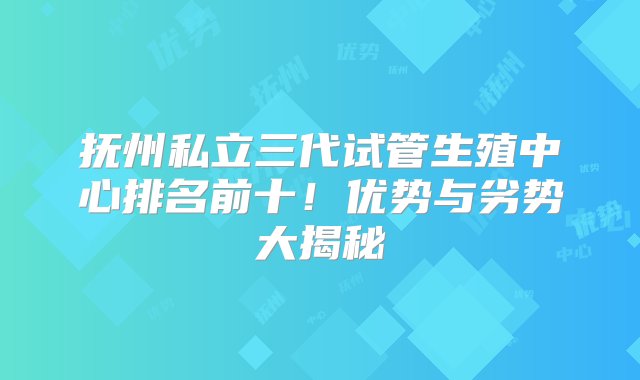 抚州私立三代试管生殖中心排名前十！优势与劣势大揭秘