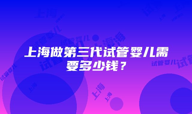 上海做第三代试管婴儿需要多少钱？