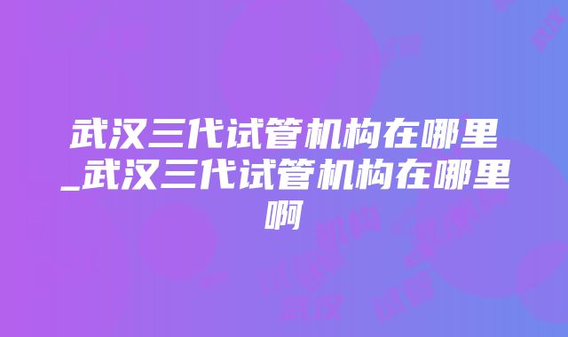 武汉三代试管机构在哪里_武汉三代试管机构在哪里啊